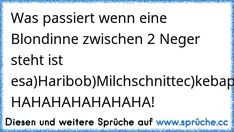 Was passiert wenn eine Blondinne zwischen 2 Neger steht ist es
a)Haribo
b)Milchschnitte
c)kebap
A:MILCHSCHNITTE! HAHAHAHAHAHAHA!