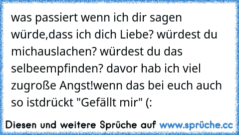 was passiert wenn ich dir sagen würde,
dass ich dich Liebe? würdest du mich
auslachen? würdest du das selbe
empfinden? davor hab ich viel zu
große Angst!
wenn das bei euch auch so ist
drückt "Gefällt mir" (: ♥