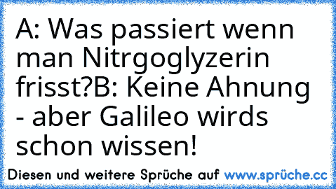 A: Was passiert wenn man Nitrgoglyzerin frisst?
B: Keine Ahnung - aber Galileo wird´s schon wissen!