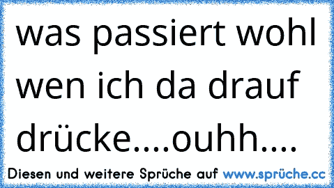 was passiert wohl wen ich da drauf drücke....ouhh....