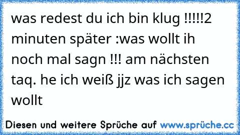 was redest du ich bin klug !!!!!2 minuten später :was wollt ih noch mal sagn !!! am nächsten taq. he ich weiß jjz was ich sagen wollt