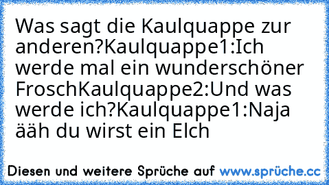 Was sagt die Kaulquappe zur anderen?
Kaulquappe1:Ich werde mal ein wunderschöner Frosch
Kaulquappe2:Und was werde ich?
Kaulquappe1:Naja ääh du wirst ein Elch