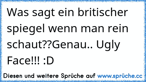 Was sagt ein britischer spiegel wenn man rein schaut??
Genau.. Ugly Face!!! :D