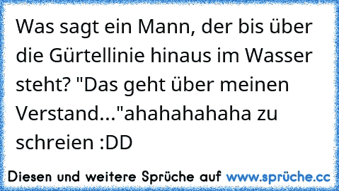 Was sagt ein Mann, der bis über die Gürtellinie hinaus im Wasser steht? "Das geht über meinen Verstand..."
ahahahahaha zu schreien :DD