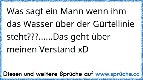 Was sagt ein Mann wenn ihm das Wasser über der Gürtellinie steht???......Das geht über meinen Verstand xD