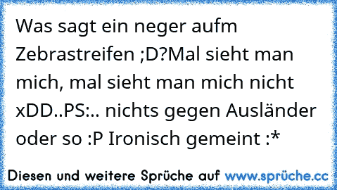 Was sagt ein neger aufm Zebrastreifen ;D?
Mal sieht man mich, mal sieht man mich nicht xDD..
PS:.. nichts gegen Ausländer oder so :P Ironisch gemeint :*