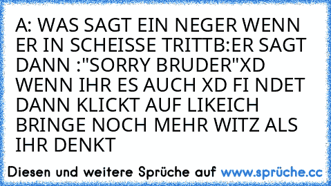 A: WAS SAGT EIN NEGER WENN ER IN SCHEISSE TRITT
B:ER SAGT DANN :"SORRY BRUDER"
XD WENN IHR ES AUCH XD FI NDET DANN KLICKT AUF LIKE
ICH BRINGE NOCH MEHR WITZ ALS IHR DENKT