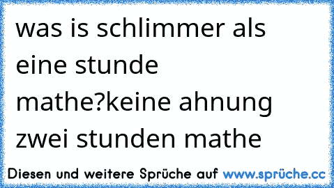 was is schlimmer als eine stunde mathe?
keine ahnung 
zwei stunden mathe