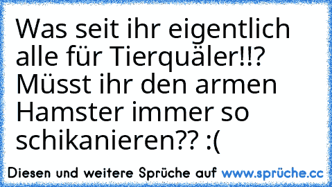 Was seit ihr eigentlich alle für Tierquäler!!? 
Müsst ihr den armen Hamster immer so schikanieren?? :(