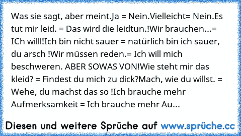 Was sie sagt, aber meint.
Ja = Nein.
Vielleicht= Nein.
Es tut mir leid. = Das wird die leidtun.!
Wir brauchen...= ICh willl!
Ich bin nicht sauer = natürlich bin ich sauer, du arsch !
Wir müssen reden.= Ich will mich beschweren. ABER SOWAS VON!
Wie steht mir das kleid? = Findest du mich zu dick?
Mach, wie du willst. = Wehe, du machst das so !
Ich brauche mehr Aufmerksamkeit = Ich brauche mehr Au...