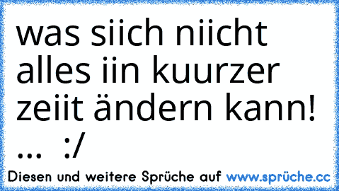 was siich niicht alles iin kuurzer zeiit ändern kann! ...  :/