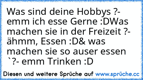 Was sind deine Hobbys ?
- emm ich esse Gerne :D
Was machen sie in der Freizeit ?
- ähmm, Essen :D
& was machen sie so auser essen `?
- emm Trinken :D