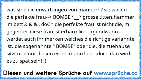 was sind die erwartungen von männern? sie wollen die perfekte frau--> BOMBE *__* grosse titten,hammer im bett & & &.. doCh die perfekte frau ist nicht die,im gegenteil diese frau ist erbärmlich..irgendwann werdet auch ihr merken welches die richtige variannte ist..die sogenannte " BOMBE" oder die, die zuehause sitzt und nur diesen einen mann liebt..doch dan wird es zu spät sein! ;)