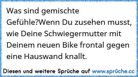 Was sind gemischte Gefühle?
Wenn Du zusehen musst, wie Deine Schwiegermutter mit Deinem neuen Bike frontal gegen eine Hauswand knallt.