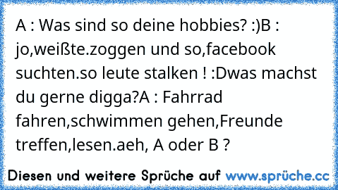 A : Was sind so deine hobbies? :)
B : jo,weißte.zoggen und so,facebook suchten.so leute stalken ! :D
was machst du gerne digga?
A : Fahrrad fahren,schwimmen gehen,Freunde treffen,lesen.
aeh, A oder B ?