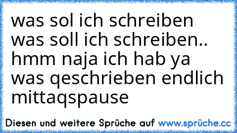 was sol ich schreiben was soll ich schreiben.. hmm naja ich hab ya was qeschrieben endlich mittaqspause