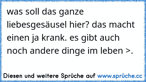 was soll das ganze liebesgesäusel hier? das macht einen ja krank. es gibt auch noch andere dinge im leben >.