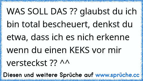 WAS SOLL DAS ?? glaubst du ich bin total bescheuert, denkst du etwa, dass ich es nich erkenne wenn du einen KEKS vor mir versteckst ?? ^^