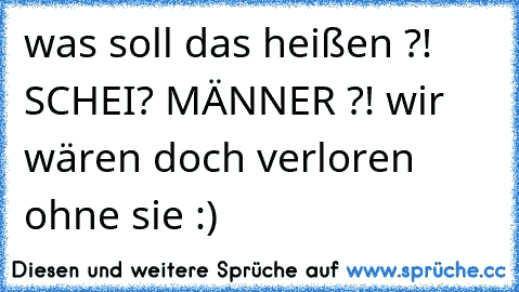 was soll das heißen ?! SCHEI? MÄNNER ?! wir wären doch verloren ohne sie :)♥