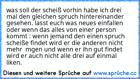 was soll der scheiß vorhin habe ich drei mal den gleichen spruch hintereinander gesehen. lasst euch was neues einfallen oder wenn das alles von einer person kommt : wenn jemand den einen spruch scheiße findet wird er die anderen nicht mehr  mgen und wenn er ihn gut findet wird er auch nicht alle drei auf einmal liken.