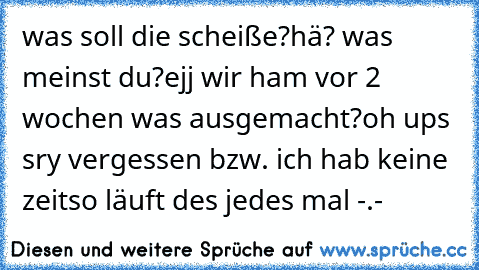 was soll die scheiße?
hä? was meinst du?
ejj wir ham vor 2 wochen was ausgemacht?
oh ups sry vergessen bzw. ich hab keine zeit
so läuft des jedes mal -.-