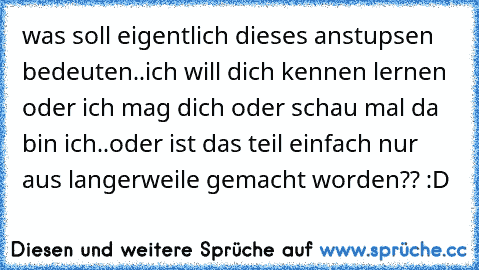 was soll eigentlich dieses anstupsen bedeuten..ich will dich kennen lernen oder ich mag dich oder schau mal da bin ich..oder ist das teil einfach nur aus langerweile gemacht worden?? :D