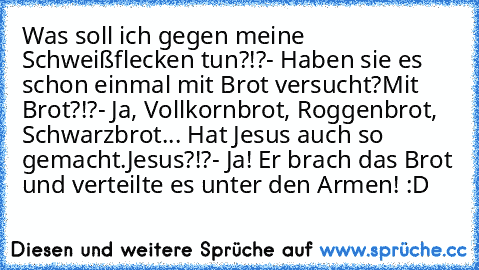 Was soll ich gegen meine Schweißflecken tun?!?
- Haben sie es schon einmal mit Brot versucht?
Mit Brot?!?
- Ja, Vollkornbrot, Roggenbrot, Schwarzbrot... Hat Jesus auch so gemacht.
Jesus?!?
- Ja! Er brach das Brot und verteilte es unter den Armen! :D