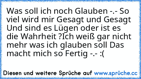 Was soll ich noch Glauben -.- So viel wird mir Gesagt und Gesagt Und sind es Lügen oder ist es die Wahrheit ?
Ich weiß gar nicht mehr was ich glauben soll Das macht mich so Fertig -.- :(