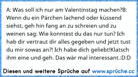 A: Was soll ich nur am Valentinstag machen?
B: Wenn du ein Pärchen lachend oder küssend siehst, geh hin fang an zu schreien und zu weinen sag: Wie konntest du das nur tun? Ich hab dir vertraut dir alles gegeben und jetzt tust du mir sowas an?! Ich habe dich geliebt!
Klatsch ihm eine und geh. Das wär mal interessant.
:D:D