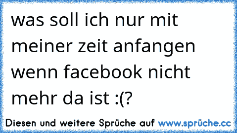 was soll ich nur mit meiner zeit anfangen wenn facebook nicht mehr da ist :(?