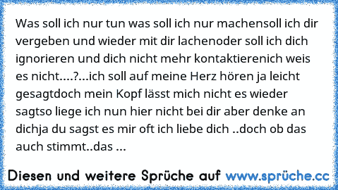 Was soll ich nur tun was soll ich nur machen
soll ich dir vergeben und wieder mit dir lachen
oder soll ich dich ignorieren und dich nicht mehr kontaktieren
ich weis es nicht....?...ich soll auf meine Herz hören ja leicht gesagt
doch mein Kopf lässt mich nicht es wieder sagt
so liege ich nun hier nicht bei dir aber denke an dich
ja du sagst es mir oft ich liebe dich ..doch ob das auch stimmt..
d...