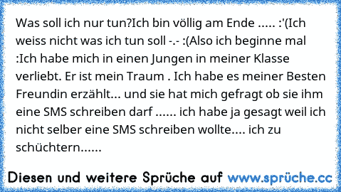 Was soll ich nur tun?
Ich bin völlig am Ende ..... :'(
Ich weiss nicht was ich tun soll -.- :(
Also ich beginne mal :
Ich habe mich in einen Jungen in meiner Klasse verliebt. Er ist mein Traum ♥. Ich habe es meiner Besten Freundin erzählt... und sie hat mich gefragt ob sie ihm eine SMS schreiben darf ...... ich habe ja gesagt weil ich nicht selber eine SMS schreiben wollte.... ich zu schüchtern......