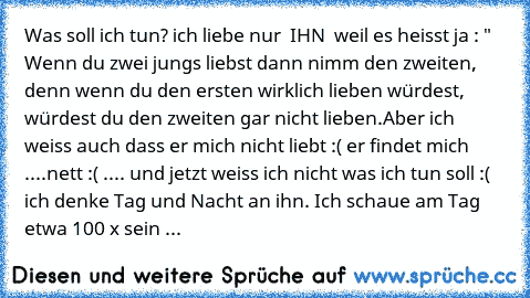 Was soll ich tun? ich liebe nur ♥ IHN ♥ weil es heisst ja : "  Wenn du zwei jungs liebst dann nimm den zweiten, denn wenn du den ersten wirklich lieben würdest, würdest du den zweiten gar nicht lieben.
Aber ich weiss auch dass er mich nicht liebt :(
♥ er findet mich ....nett :( .... und jetzt weiss ich nicht was ich tun soll :(  ich denke Tag und Nacht an ihn. Ich schaue am Tag etwa 100 x sein ...