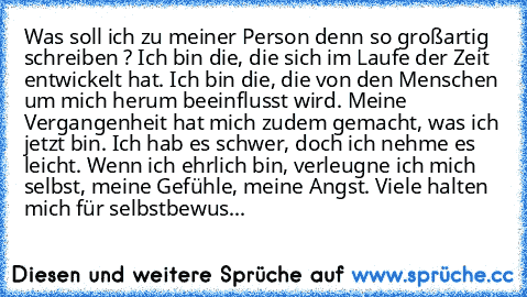 Was soll ich zu meiner Person denn so großartig schreiben ? Ich bin die, die sich im Laufe der Zeit entwickelt hat. Ich bin die, die von den Menschen um mich herum beeinflusst wird. Meine Vergangenheit hat mich zudem gemacht, was ich jetzt bin. Ich hab es schwer, doch ich nehme es leicht. Wenn ich ehrlich bin, verleugne ich mich selbst, meine Gefühle, meine Angst. Viele halten mich für selbstbewus...