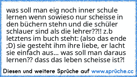 was soll man eig noch inner schule lernen wenn sowieso nur scheisse in den büchern stehn und die schüler schlauer sind als die lehrer??!! z.b letztens im buch steht: (also das ende ;D) sie gesteht ihm ihre liebe, er lacht sie einfach aus... was soll man daraus lernen?? dass das leben scheisse ist?!