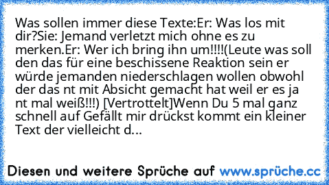 Was sollen immer diese Texte:
Er: Was los mit dir?
Sie: Jemand verletzt mich ohne es zu merken.
Er: Wer ich bring ihn um!!!!
(Leute was soll den das für eine beschissene Reaktion sein er würde jemanden niederschlagen wollen obwohl der das nt mit Absicht gemacht hat weil er es ja nt mal weiß!!!) [Vertrottelt]
Wenn Du 5 mal ganz schnell auf Gefällt mir drückst kommt ein kleiner Text der vielleich...