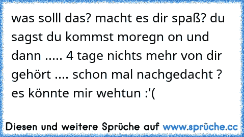 was solll das? macht es dir spaß? du sagst du kommst moregn on und dann ..... 4 tage nichts mehr von dir gehört .... schon mal nachgedacht ? es könnte mir wehtun :'(