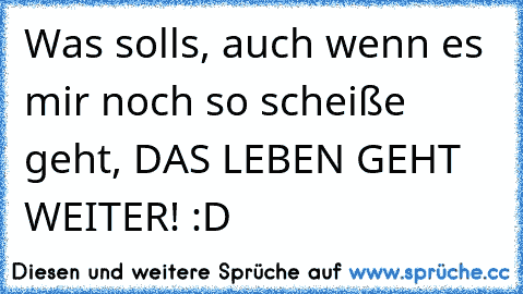 Was solls, auch wenn es mir noch so scheiße geht, DAS LEBEN GEHT WEITER! :D