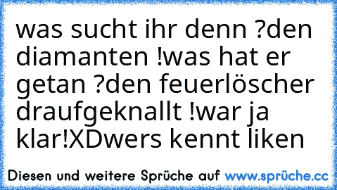 was sucht ihr denn ?
den diamanten !
was hat er getan ?
den feuerlöscher draufgeknallt !
war ja klar!
XD
wers kennt liken