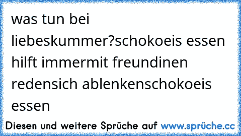 was tun bei liebeskummer?
schokoeis essen hilft immer
mit freundinen reden
sich ablenken
schokoeis essen