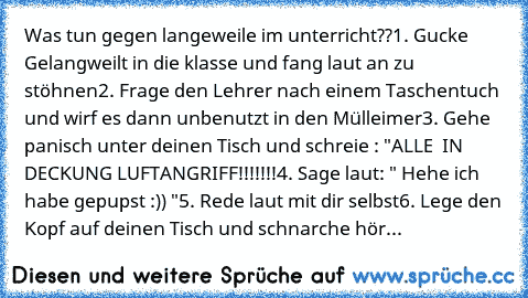 Was tun gegen langeweile im unterricht??
1. Gucke Gelangweilt in die klasse und fang laut an zu stöhnen
2. Frage den Lehrer nach einem Taschentuch und wirf es dann unbenutzt in den Mülleimer
3. Gehe panisch unter deinen Tisch und schreie : "ALLE  IN DECKUNG LUFTANGRIFF!!!!!!!
4. Sage laut: " Hehe ich habe gepupst :)) "
5. Rede laut mit dir selbst
6. Lege den Kopf auf deinen Tisch und schnarche ...