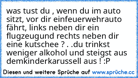 was tust du , wenn du im auto sitzt, vor dir ein
feuerwehrauto fährt, links neben dir ein flugzeug
und rechts neben dir eine kutschee ? . .
du trinkst weniger alkohol und steigst aus dem
kinderkarussell aus ! :P