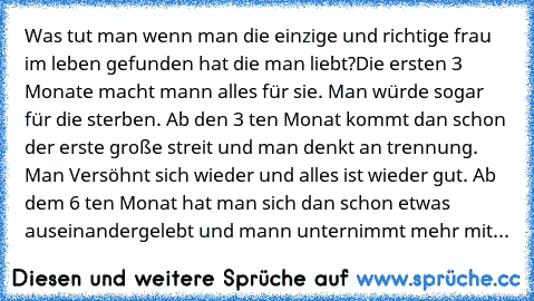 Was tut man wenn man die einzige und richtige frau im leben gefunden hat die man liebt?
Die ersten 3 Monate macht mann alles für sie. Man würde sogar für die sterben. Ab den 3 ten Monat kommt dan schon der erste große streit und man denkt an trennung. Man Versöhnt sich wieder und alles ist wieder gut. Ab dem 6 ten Monat hat man sich dan schon etwas auseinandergelebt und mann unternimmt mehr mit...