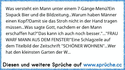 Was versteht ein Mann unter einem 7-Gänge-Menü?
Ein Sixpack Bier und die Bildzeitung...Warum haben Männer einen Kopf?
Damit sie das Stroh nicht in der Hand tragen müssen...Was sagte Gott, nachdem er den Mann erschaffen hat?
"Das kann ich auch noch besser."..."FRAU WARF MANN AUS DEM FENSTER!"
Eine Schlagzeile auf dem Titelbild der Zeitschrift "SCHÖNER WOHNEN"...Wer hat den kleinsten Garten der W...