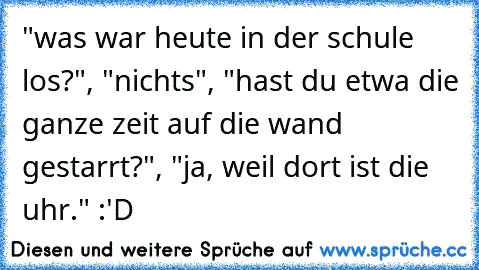 "was war heute in der schule los?", "nichts", "hast du etwa die ganze zeit auf die wand gestarrt?", "ja, weil dort ist die uhr." :'D