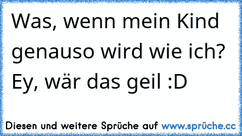 Was, wenn mein Kind genauso wird wie ich? Ey, wär das geil :D