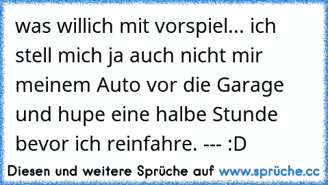 was willich mit vorspiel... ich stell mich ja auch nicht mir meinem Auto vor die Garage und hupe eine halbe Stunde bevor ich reinfahre. --- :D