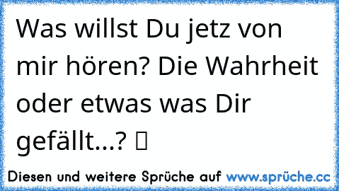 Was willst Du jetz von mir hören? Die Wahrheit oder etwas was Dir gefällt...? ツ