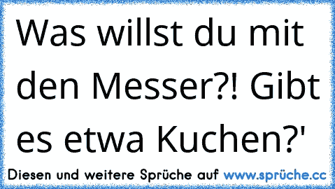 Was willst du mit den Messer?! Gibt es etwa Kuchen?'