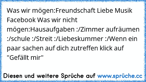 Was wir mögen:
Freundschaft ♥
Liebe ♥
Musik ♥
Facebook ♥
Was wir nicht mögen:
Hausaufgaben :/
Zimmer aufräumen :/
schule :/
Streit :/
Liebeskummer :/
Wenn ein paar sachen auf dich zutreffen klick auf "Gefällt mir"